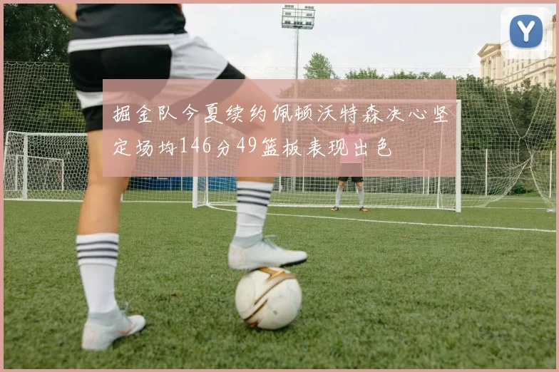 掘金队今夏续约佩顿沃特森决心坚定场均146分49篮板表现出色