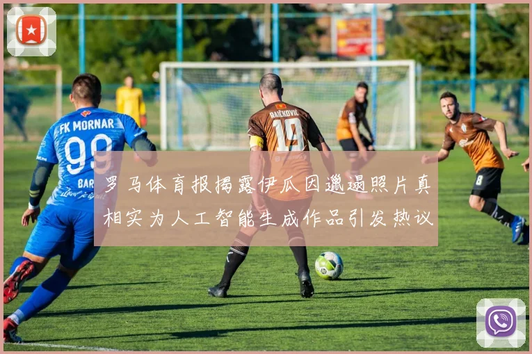 罗马体育报揭露伊瓜因邋遢照片真相实为人工智能生成作品引发热议