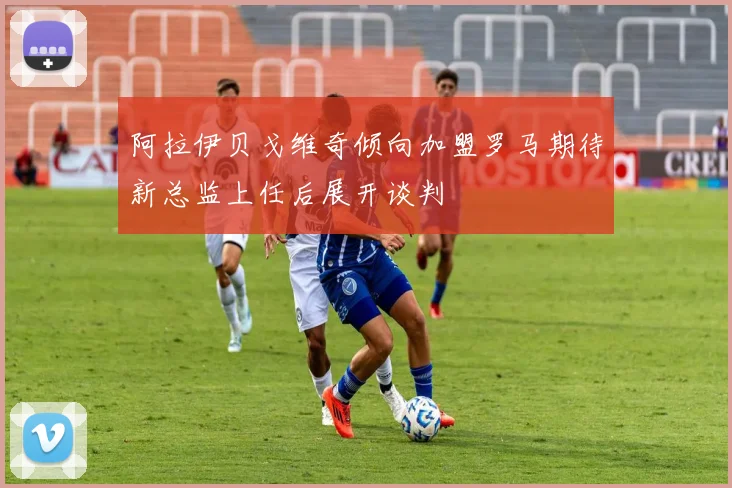 阿拉伊贝戈维奇倾向加盟罗马期待新总监上任后展开谈判