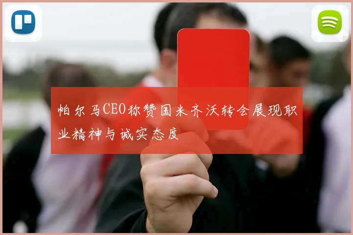 帕尔马CEO称赞国米齐沃转会展现职业精神与诚实态度