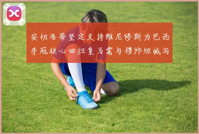 安切洛蒂坚定支持维尼修斯为巴西夺冠核心回归皇马需与穆帅坦诚沟通