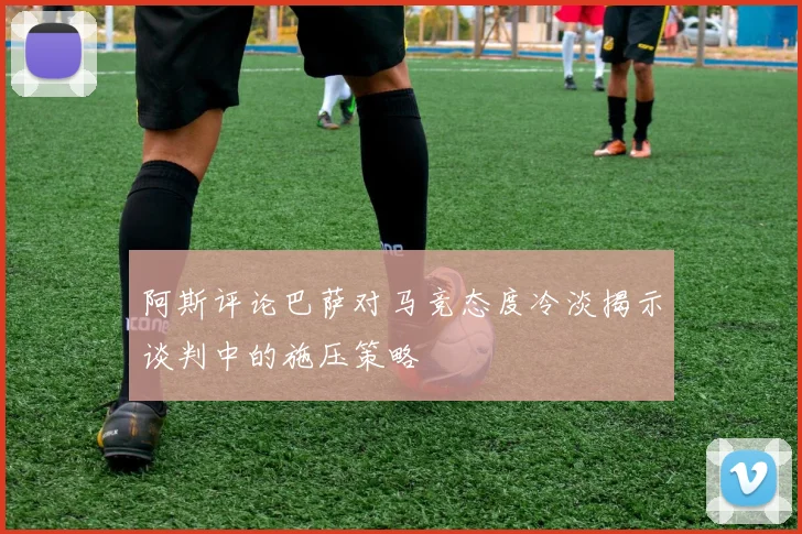 阿斯评论巴萨对马竞态度冷淡揭示谈判中的施压策略
