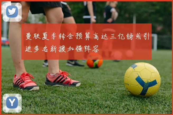 曼联夏季转会预算高达三亿镑或引进多名新援加强阵容